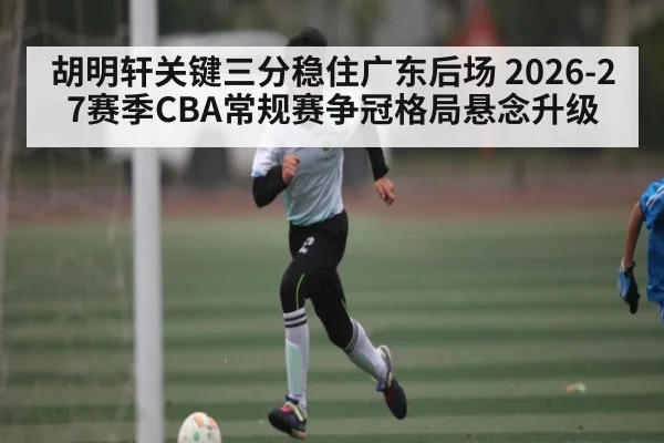 胡明轩关键三分稳住广东后场 2026-27赛季CBA常规赛争冠格局悬念升级