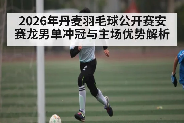 2026年丹麦羽毛球公开赛安赛龙男单冲冠与主场优势解析