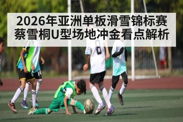 2026年亚洲单板滑雪锦标赛蔡雪桐U型场地冲金看点解析