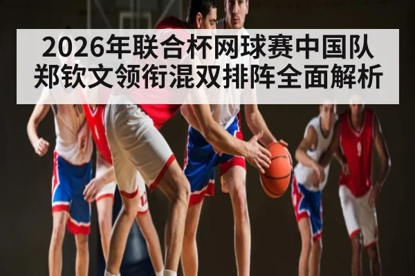 2026年联合杯网球赛中国队郑钦文领衔混双排阵全面解析